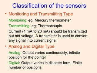 Classification of the sensors
• Monitoring and Transmitting Type
Monitoring: eg; Mercury thermometer
Transmitting: eg; Thermocouple
Current (4 mA to 20 mA) should be transmitted
but not voltage. A transmitter is used to convert
any signal into current signal.
• Analog and Digital Type
Analog: Output varies continuously, infinite
position for the pointer
Digital: Output varies in discrete form. Finite
number of positions
 