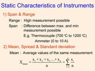 Static Characteristics of Instruments
1) Span & Range
Range : High measurement possible
Span : Difference between max. and min
measurement possible
E.g. Thermocouple (700 0
C to 1200 0
C)
Ammeter (0 to 10 A)
2) Mean, Spread & Standard deviation
Mean : Average values of the same measurement
n
1 2 3 n i
mean
i=1
x + x + x …+ x x
X = =
n n
∑
 