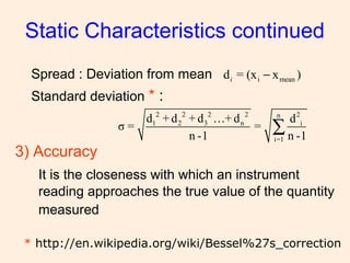 Spread : Deviation from mean
Standard deviation * :
Static Characteristics continued
i meand = (x x )i −
2 2 2 2 2n
1 2 3 n i
i=1
d + d + d …+ d d
σ = =
n -1 n -1
∑
* http://en.wikipedia.org/wiki/Bessel%27s_correction
3) Accuracy
It is the closeness with which an instrument
reading approaches the true value of the quantity
measured
 