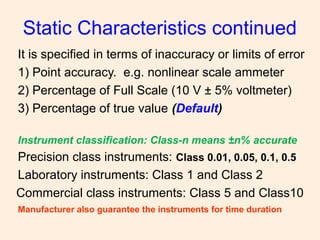 It is specified in terms of inaccuracy or limits of error
1) Point accuracy. e.g. nonlinear scale ammeter
2) Percentage of Full Scale (10 V ± 5% voltmeter)
3) Percentage of true value (Default)
Instrument classification: Class-n means ±n% accurate
Precision class instruments: Class 0.01, 0.05, 0.1, 0.5
Laboratory instruments: Class 1 and Class 2
Commercial class instruments: Class 5 and Class10
Manufacturer also guarantee the instruments for time duration
Static Characteristics continued
 