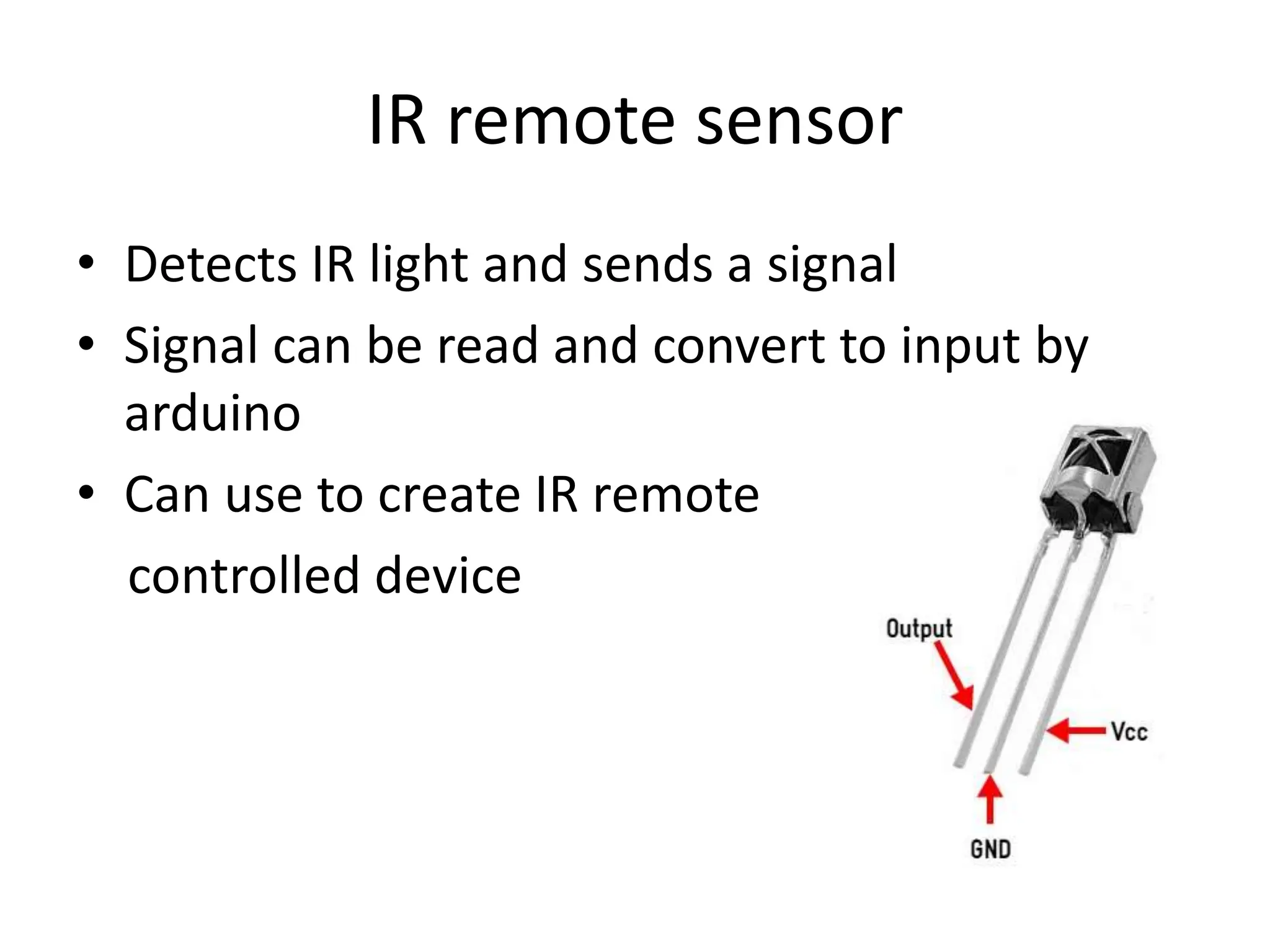 IR remote sensor
• Detects IR light and sends a signal
• Signal can be read and convert to input by
arduino
• Can use to create IR remote
controlled device
 