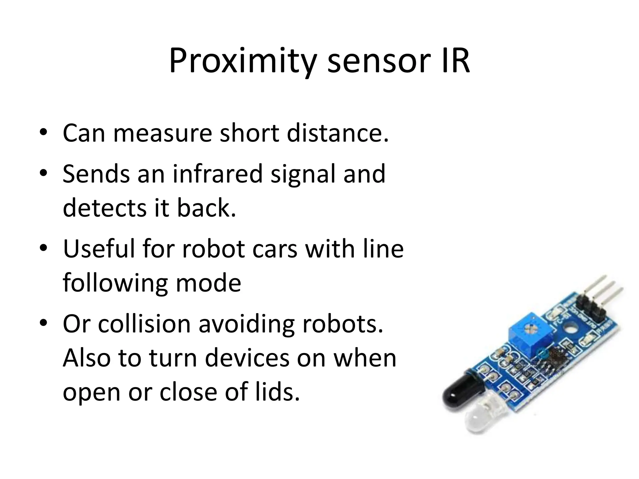 Proximity sensor IR
• Can measure short distance.
• Sends an infrared signal and
detects it back.
• Useful for robot cars with line
following mode
• Or collision avoiding robots.
Also to turn devices on when
open or close of lids.
 