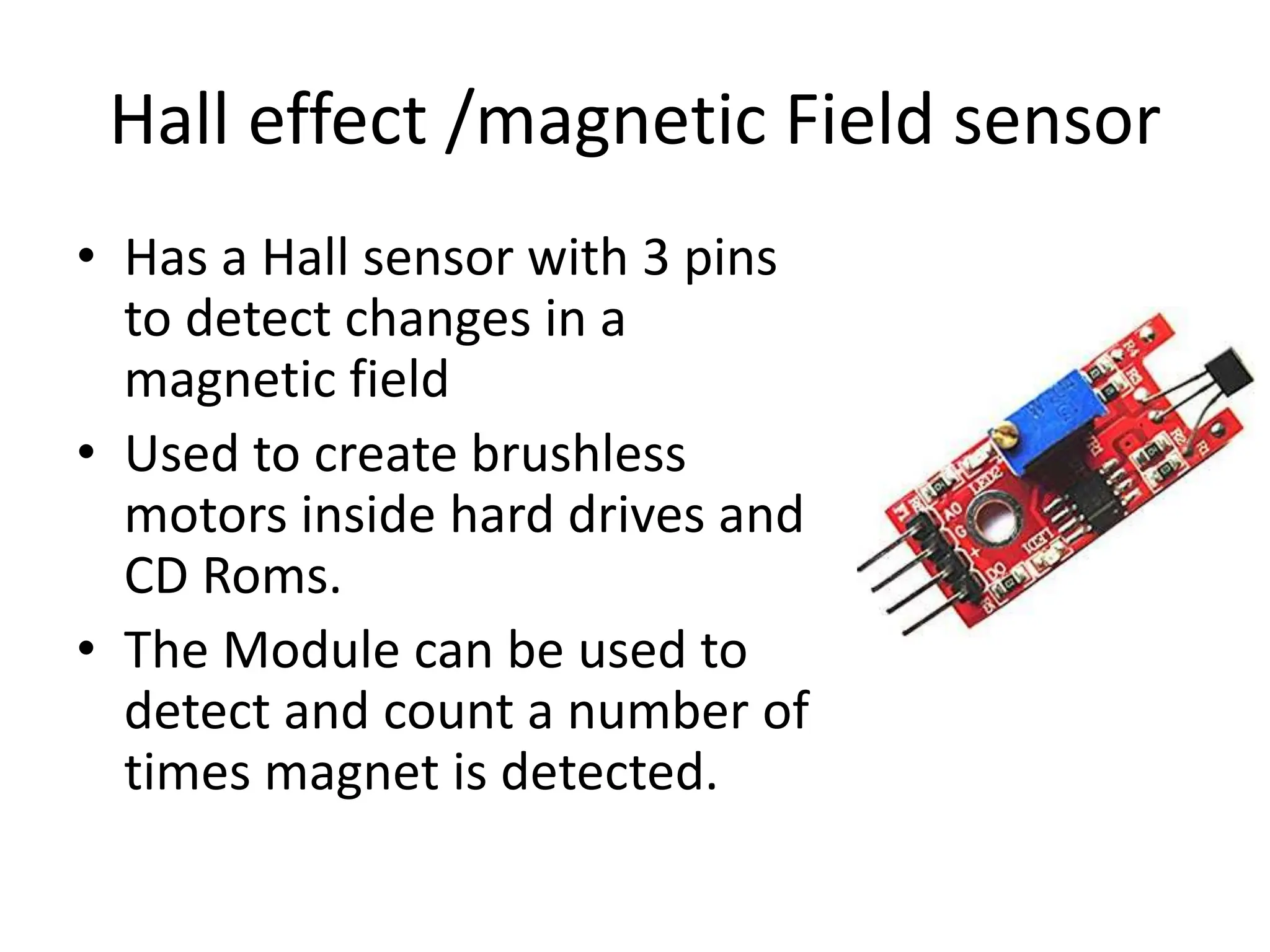 Hall effect /magnetic Field sensor
• Has a Hall sensor with 3 pins
to detect changes in a
magnetic field
• Used to create brushless
motors inside hard drives and
CD Roms.
• The Module can be used to
detect and count a number of
times magnet is detected.
 