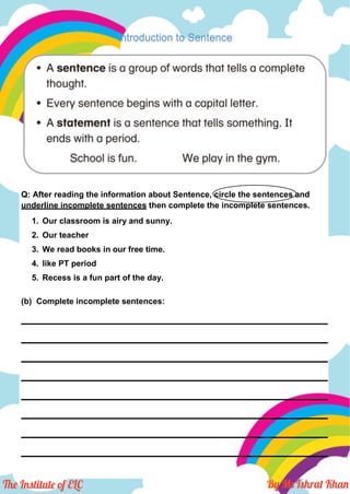 Introduction to Sentence
Q: After reading the information about Sentence, circle the sentences and
underline incomplete sentences then complete the incomplete sentences.
1. Our classroom is airy and sunny.
2. Our teacher
3. We read books in our free time.
4. like PT period
5. Recess is a fun part of the day.
(b) Complete incomplete sentences:
___________________________________________________________________
___________________________________________________________________
___________________________________________________________________
___________________________________________________________________
___________________________________________________________________
___________________________________________________________________
___________________________________________________________________
___________________________________________________________________
 