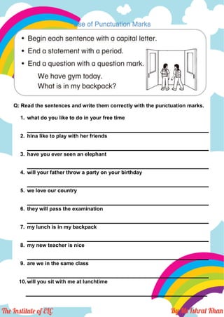 Use of Punctuation Marks
Q: Read the sentences and write them correctly with the punctuation marks.
1. what do you like to do in your free time
______________________________________________________________
2. hina like to play with her friends
______________________________________________________________
3. have you ever seen an elephant
______________________________________________________________
4. will your father throw a party on your birthday
______________________________________________________________
5. we love our country
______________________________________________________________
6. they will pass the examination
______________________________________________________________
7. my lunch is in my backpack
______________________________________________________________
8. my new teacher is nice
______________________________________________________________
9. are we in the same class
______________________________________________________________
10.will you sit with me at lunchtime
______________________________________________________________
 
