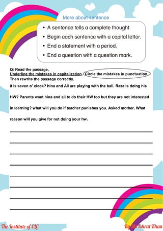 More about sentence
Q: Read the passage,
Underline the mistakes in capitalization. Circle the mistakes in punctuation.
Then rewrite the passage correctly.
it is seven o’ clock? hina and Ali are playing with the ball. Raza is doing his
HW? Parents want hina and ali to do their HW too but they are not interested
in learning? what will you do if teacher punishes you. Asked mother. What
reason will you give for not doing your hw.
___________________________________________________________________
___________________________________________________________________
___________________________________________________________________
___________________________________________________________________
___________________________________________________________________
___________________________________________________________________
___________________________________________________________________
___________________________________________________________________
 