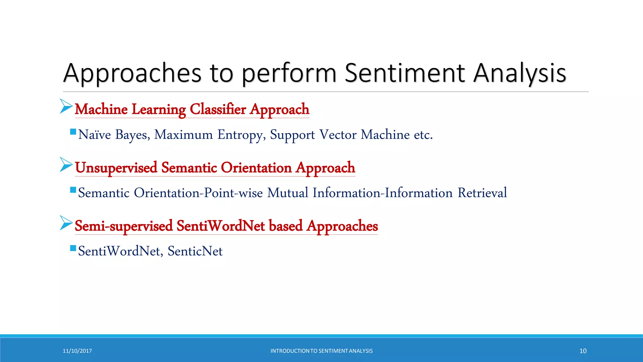 Approaches to perform Sentiment Analysis
Machine Learning Classifier Approach
Naïve Bayes, Maximum Entropy, Support Vector Machine etc.
Unsupervised Semantic Orientation Approach
Semantic Orientation-Point-wise Mutual Information-Information Retrieval
Semi-supervised SentiWordNet based Approaches
SentiWordNet, SenticNet
11/10/2017 INTRODUCTIONTO SENTIMENTANALYSIS 10
 