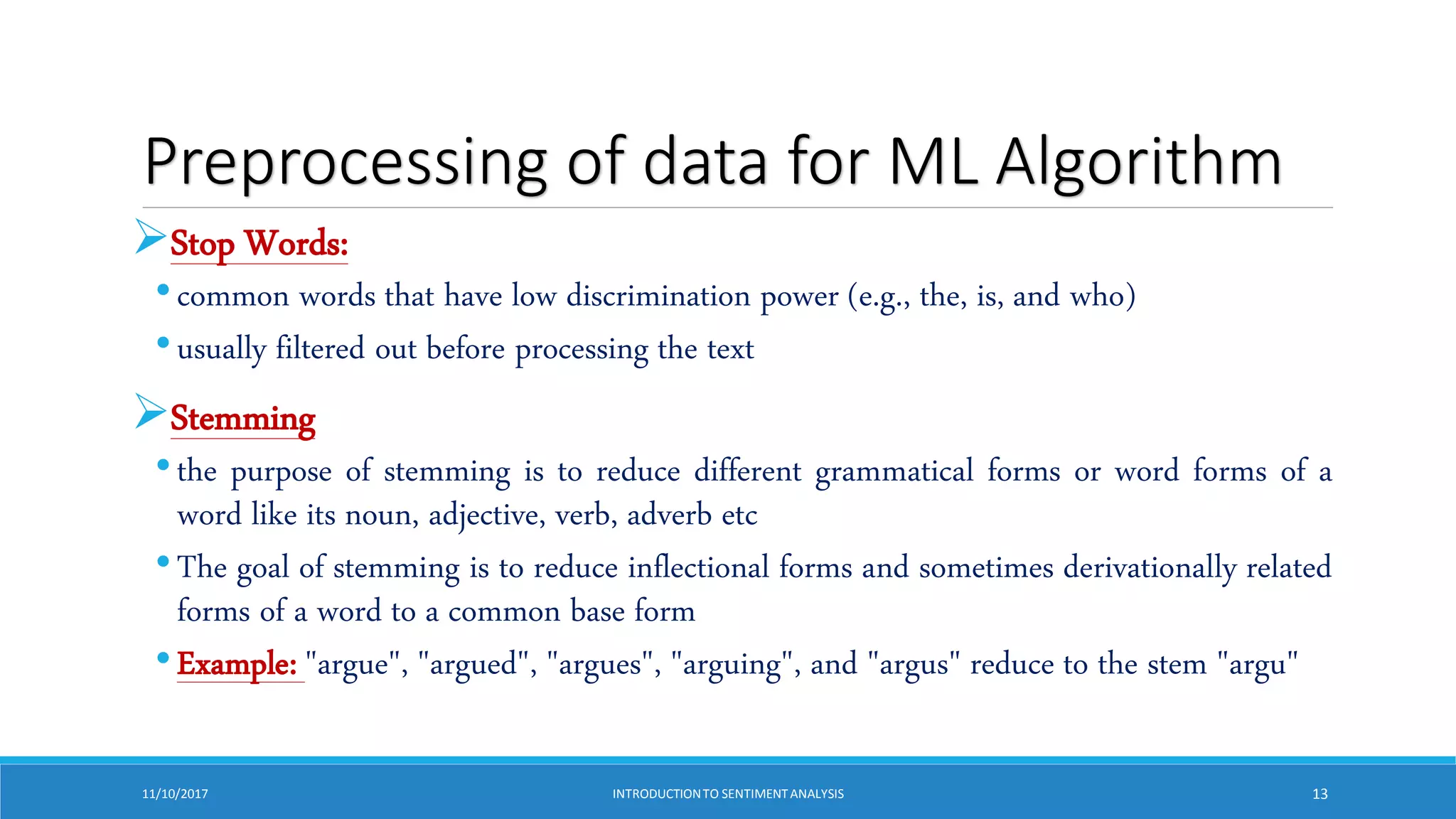 Preprocessing of data for ML Algorithm
Stop Words:
•common words that have low discrimination power (e.g., the, is, and who)
•usually filtered out before processing the text
Stemming
•the purpose of stemming is to reduce different grammatical forms or word forms of a
word like its noun, adjective, verb, adverb etc
•The goal of stemming is to reduce inflectional forms and sometimes derivationally related
forms of a word to a common base form
•Example: "argue", "argued", "argues", "arguing", and "argus" reduce to the stem "argu"
11/10/2017 INTRODUCTIONTO SENTIMENTANALYSIS 13
 