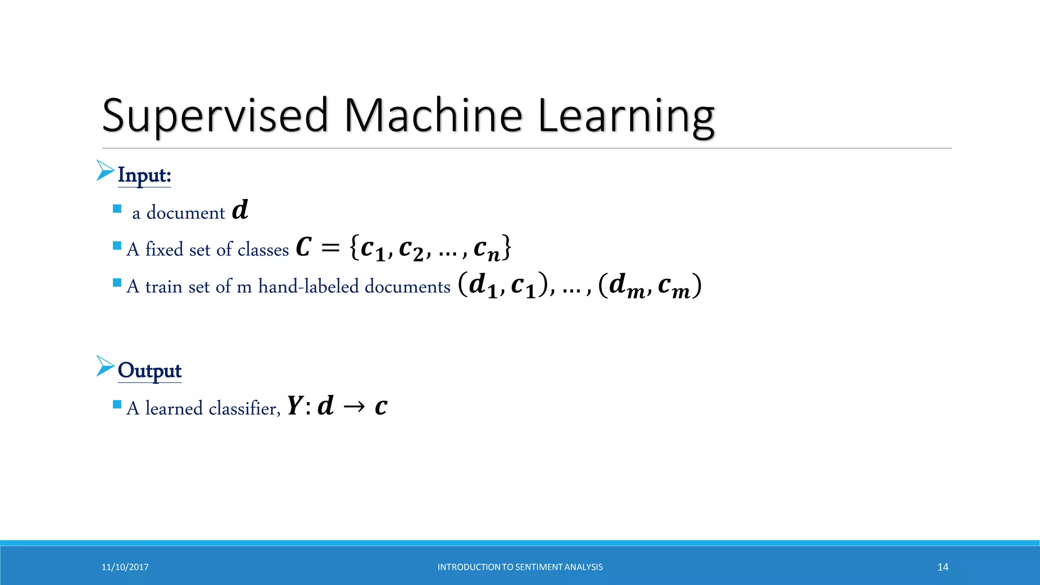Supervised Machine Learning
Input:
 a document 𝒅
A fixed set of classes 𝑪 = 𝒄𝟏, 𝒄𝟐, … , 𝒄𝒏
A train set of m hand-labeled documents 𝒅𝟏, 𝒄𝟏 , … , (𝒅𝒎, 𝒄𝒎)
Output
A learned classifier, 𝒀: 𝒅 → 𝒄
11/10/2017 INTRODUCTIONTO SENTIMENTANALYSIS 14
 