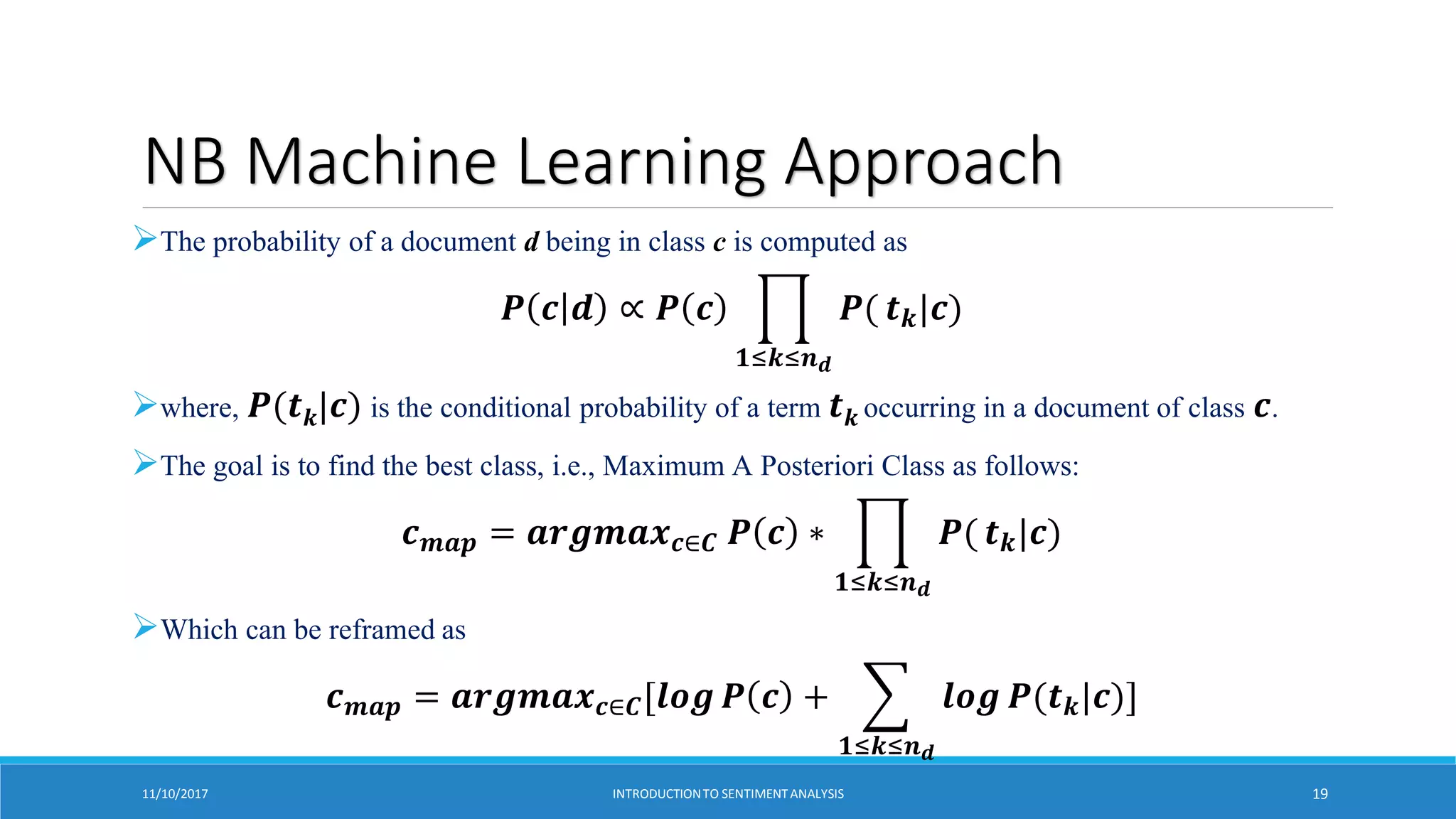 NB Machine Learning Approach
The probability of a document d being in class c is computed as
𝑷 𝒄 𝒅 ∝ 𝑷 𝒄
𝟏≤𝒌≤𝒏𝒅
𝑷( 𝒕𝒌|𝒄)
where, 𝑷(𝒕𝒌|𝒄) is the conditional probability of a term 𝒕𝒌 occurring in a document of class 𝒄.
The goal is to find the best class, i.e., Maximum A Posteriori Class as follows:
𝒄𝒎𝒂𝒑 = 𝒂𝒓𝒈𝒎𝒂𝒙𝒄∈𝑪 𝑷 𝒄 ∗
𝟏≤𝒌≤𝒏𝒅
𝑷( 𝒕𝒌|𝒄)
Which can be reframed as
𝒄𝒎𝒂𝒑 = 𝒂𝒓𝒈𝒎𝒂𝒙𝒄∈𝑪[𝒍𝒐𝒈 𝑷 𝒄 +
𝟏≤𝒌≤𝒏𝒅
𝒍𝒐𝒈 𝑷(𝒕𝒌|𝒄)]
11/10/2017 INTRODUCTIONTO SENTIMENTANALYSIS 19
 