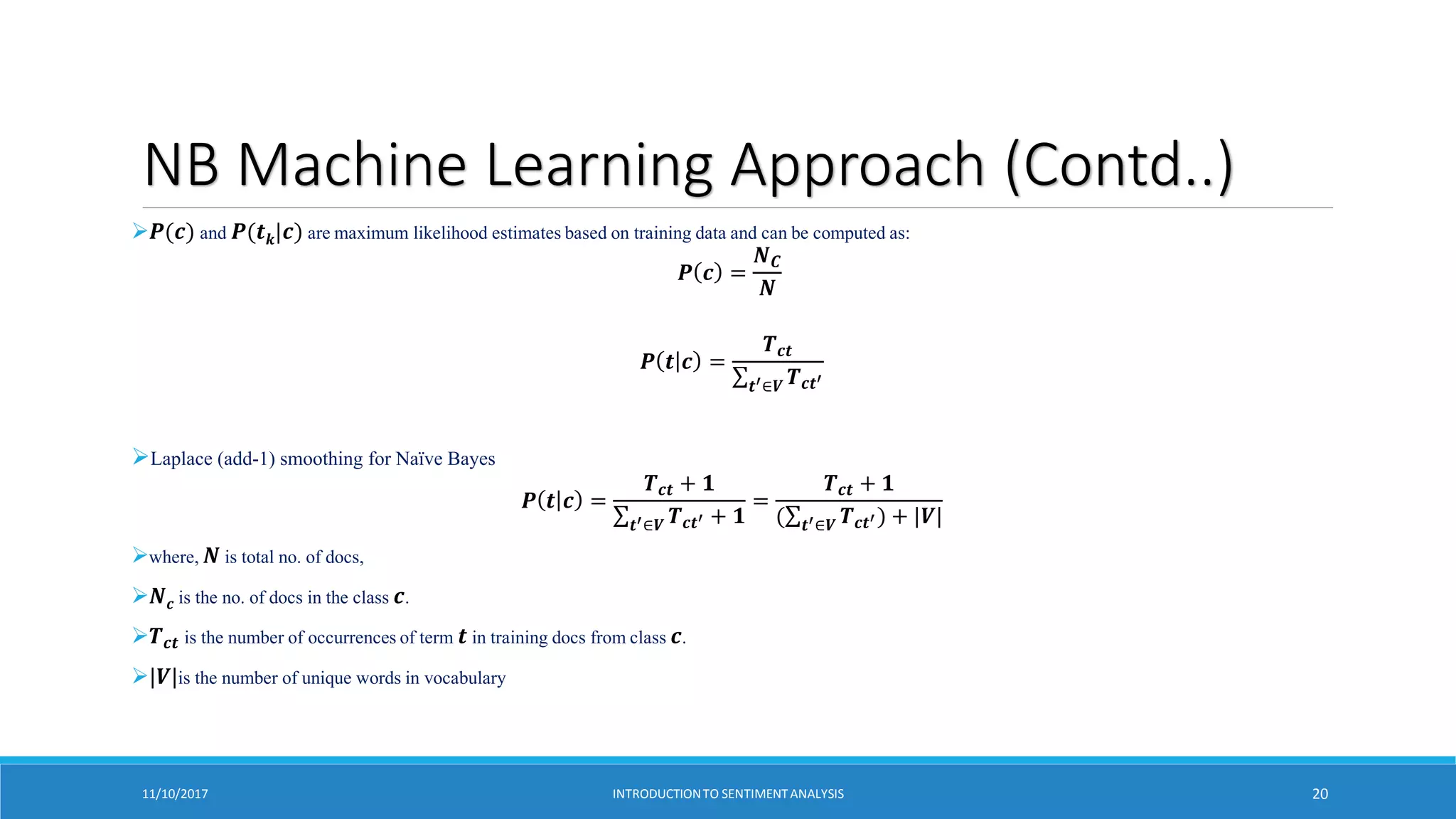 NB Machine Learning Approach (Contd..)
𝑷(𝒄) and 𝑷(𝒕𝒌|𝒄) are maximum likelihood estimates based on training data and can be computed as:
𝑷 𝒄 =
𝑵𝑪
𝑵
𝑷 𝒕 𝒄 =
𝑻𝒄𝒕
𝒕′∈𝑽 𝑻𝒄𝒕′
Laplace (add-1) smoothing for Naïve Bayes
𝑷 𝒕 𝒄 =
𝑻𝒄𝒕 + 𝟏
𝒕′∈𝑽 𝑻𝒄𝒕′ + 𝟏
=
𝑻𝒄𝒕 + 𝟏
( 𝒕′∈𝑽 𝑻𝒄𝒕′) + |𝑽|
where, 𝑵 is total no. of docs,
𝑵𝒄 is the no. of docs in the class 𝒄.
𝑻𝒄𝒕 is the number of occurrences of term 𝒕 in training docs from class 𝒄.
|𝑽|is the number of unique words in vocabulary
11/10/2017 INTRODUCTIONTO SENTIMENTANALYSIS 20
 
