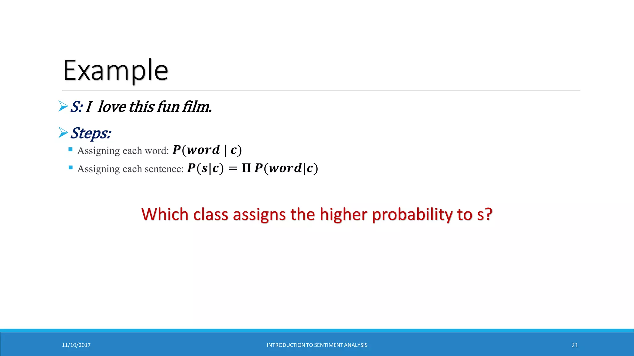 Example
S: I love this fun film.
Steps:
 Assigning each word: 𝑷(𝒘𝒐𝒓𝒅 | 𝒄)
 Assigning each sentence: 𝑷(𝒔|𝒄) = 𝚷 𝑷(𝒘𝒐𝒓𝒅|𝒄)
Which class assigns the higher probability to s?
11/10/2017 INTRODUCTIONTO SENTIMENTANALYSIS 21
 