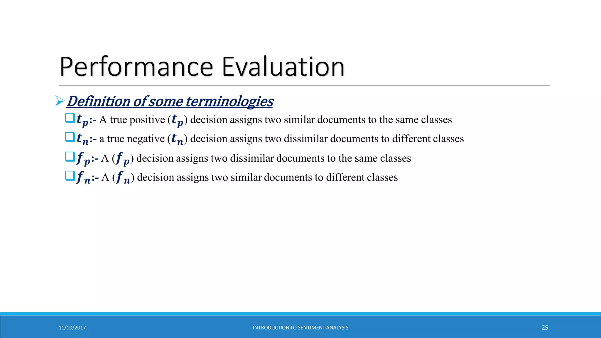 Performance Evaluation
Definition of some terminologies
𝒕𝒑:- A true positive (𝒕𝒑) decision assigns two similar documents to the same classes
𝒕𝒏:- a true negative (𝒕𝒏) decision assigns two dissimilar documents to different classes
𝒇𝒑:- A (𝒇𝒑) decision assigns two dissimilar documents to the same classes
𝒇𝒏:- A (𝒇𝒏) decision assigns two similar documents to different classes
11/10/2017 INTRODUCTIONTO SENTIMENTANALYSIS 25
 