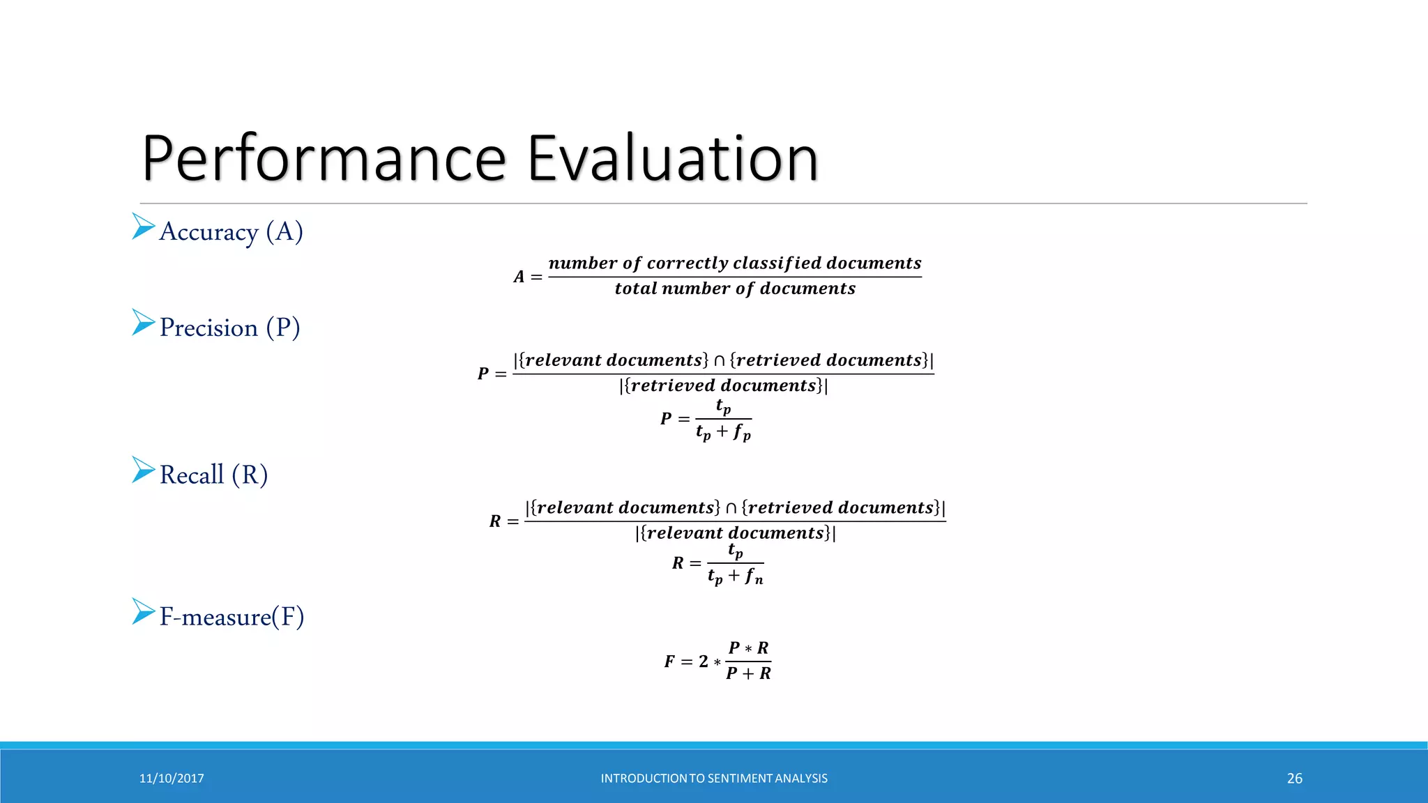 Performance Evaluation
Accuracy (A)
𝑨 =
𝒏𝒖𝒎𝒃𝒆𝒓 𝒐𝒇 𝒄𝒐𝒓𝒓𝒆𝒄𝒕𝒍𝒚 𝒄𝒍𝒂𝒔𝒔𝒊𝒇𝒊𝒆𝒅 𝒅𝒐𝒄𝒖𝒎𝒆𝒏𝒕𝒔
𝒕𝒐𝒕𝒂𝒍 𝒏𝒖𝒎𝒃𝒆𝒓 𝒐𝒇 𝒅𝒐𝒄𝒖𝒎𝒆𝒏𝒕𝒔
Precision (P)
𝑷 =
| 𝒓𝒆𝒍𝒆𝒗𝒂𝒏𝒕 𝒅𝒐𝒄𝒖𝒎𝒆𝒏𝒕𝒔 ∩ 𝒓𝒆𝒕𝒓𝒊𝒆𝒗𝒆𝒅 𝒅𝒐𝒄𝒖𝒎𝒆𝒏𝒕𝒔 |
| 𝒓𝒆𝒕𝒓𝒊𝒆𝒗𝒆𝒅 𝒅𝒐𝒄𝒖𝒎𝒆𝒏𝒕𝒔 |
𝑷 =
𝒕𝒑
𝒕𝒑 + 𝒇𝒑
Recall (R)
𝑹 =
| 𝒓𝒆𝒍𝒆𝒗𝒂𝒏𝒕 𝒅𝒐𝒄𝒖𝒎𝒆𝒏𝒕𝒔 ∩ 𝒓𝒆𝒕𝒓𝒊𝒆𝒗𝒆𝒅 𝒅𝒐𝒄𝒖𝒎𝒆𝒏𝒕𝒔 |
| 𝒓𝒆𝒍𝒆𝒗𝒂𝒏𝒕 𝒅𝒐𝒄𝒖𝒎𝒆𝒏𝒕𝒔 |
𝑹 =
𝒕𝒑
𝒕𝒑 + 𝒇𝒏
F-measure(F)
𝑭 = 𝟐 ∗
𝑷 ∗ 𝑹
𝑷 + 𝑹
11/10/2017 INTRODUCTIONTO SENTIMENTANALYSIS 26
 