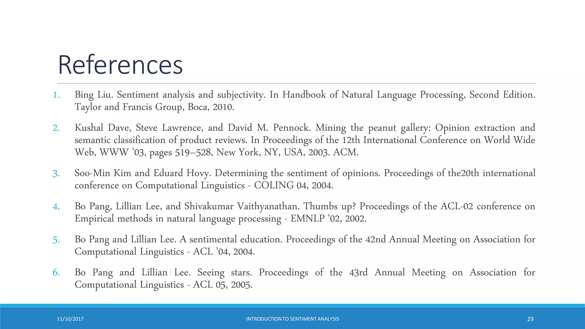 References
1. Bing Liu. Sentiment analysis and subjectivity. In Handbook of Natural Language Processing, Second Edition.
Taylor and Francis Group, Boca, 2010.
2. Kushal Dave, Steve Lawrence, and David M. Pennock. Mining the peanut gallery: Opinion extraction and
semantic classification of product reviews. In Proceedings of the 12th International Conference on World Wide
Web, WWW ’03, pages 519–528, New York, NY, USA, 2003. ACM.
3. Soo-Min Kim and Eduard Hovy. Determining the sentiment of opinions. Proceedings of the20th international
conference on Computational Linguistics - COLING 04, 2004.
4. Bo Pang, Lillian Lee, and Shivakumar Vaithyanathan. Thumbs up? Proceedings of the ACL-02 conference on
Empirical methods in natural language processing - EMNLP ’02, 2002.
5. Bo Pang and Lillian Lee. A sentimental education. Proceedings of the 42nd Annual Meeting on Association for
Computational Linguistics - ACL ’04, 2004.
6. Bo Pang and Lillian Lee. Seeing stars. Proceedings of the 43rd Annual Meeting on Association for
Computational Linguistics - ACL 05, 2005.
11/10/2017 INTRODUCTIONTO SENTIMENTANALYSIS 29
 