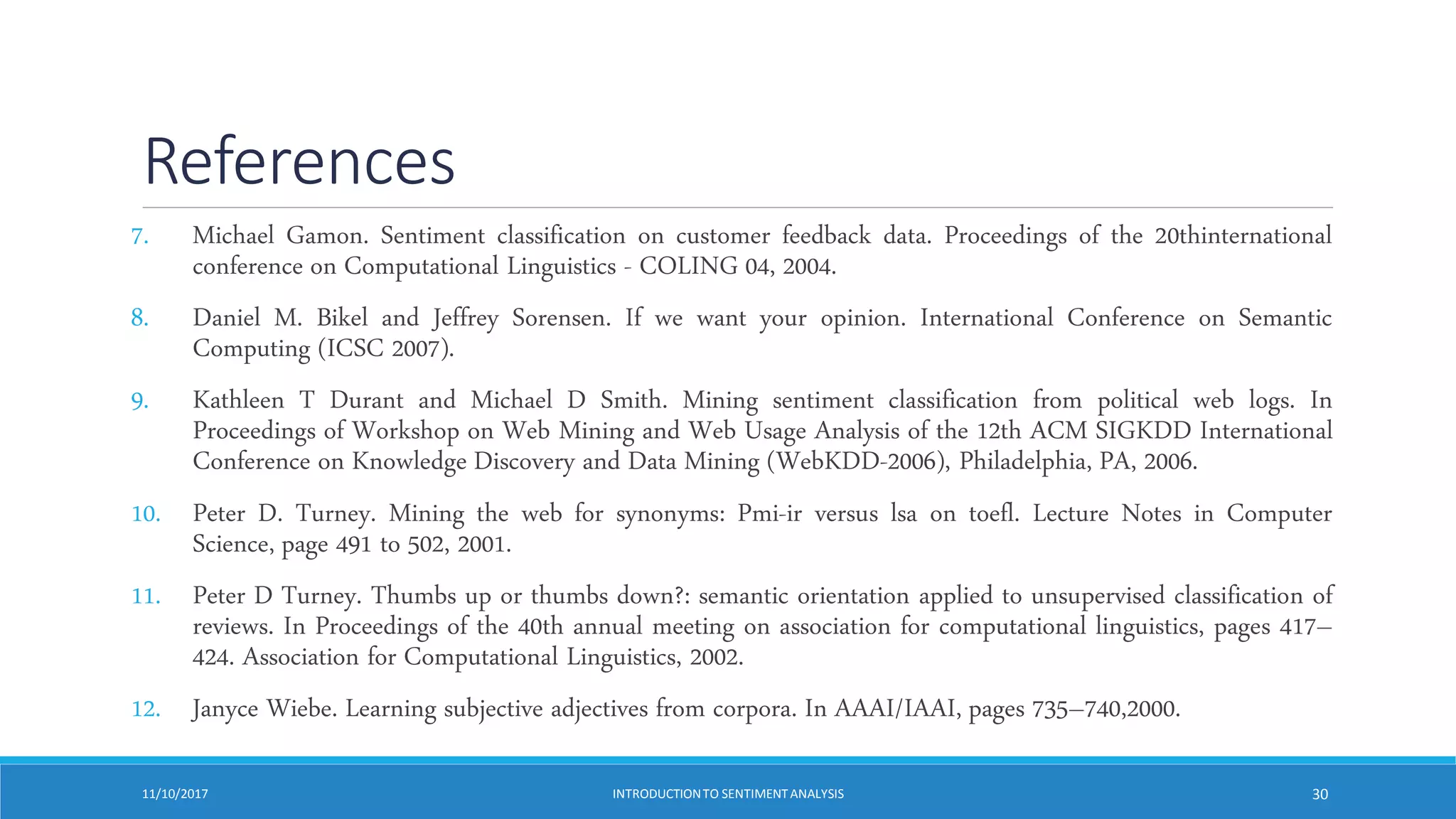 References
7. Michael Gamon. Sentiment classification on customer feedback data. Proceedings of the 20thinternational
conference on Computational Linguistics - COLING 04, 2004.
8. Daniel M. Bikel and Jeffrey Sorensen. If we want your opinion. International Conference on Semantic
Computing (ICSC 2007).
9. Kathleen T Durant and Michael D Smith. Mining sentiment classification from political web logs. In
Proceedings of Workshop on Web Mining and Web Usage Analysis of the 12th ACM SIGKDD International
Conference on Knowledge Discovery and Data Mining (WebKDD-2006), Philadelphia, PA, 2006.
10. Peter D. Turney. Mining the web for synonyms: Pmi-ir versus lsa on toefl. Lecture Notes in Computer
Science, page 491 to 502, 2001.
11. Peter D Turney. Thumbs up or thumbs down?: semantic orientation applied to unsupervised classification of
reviews. In Proceedings of the 40th annual meeting on association for computational linguistics, pages 417–
424. Association for Computational Linguistics, 2002.
12. Janyce Wiebe. Learning subjective adjectives from corpora. In AAAI/IAAI, pages 735–740,2000.
11/10/2017 INTRODUCTIONTO SENTIMENTANALYSIS 30
 