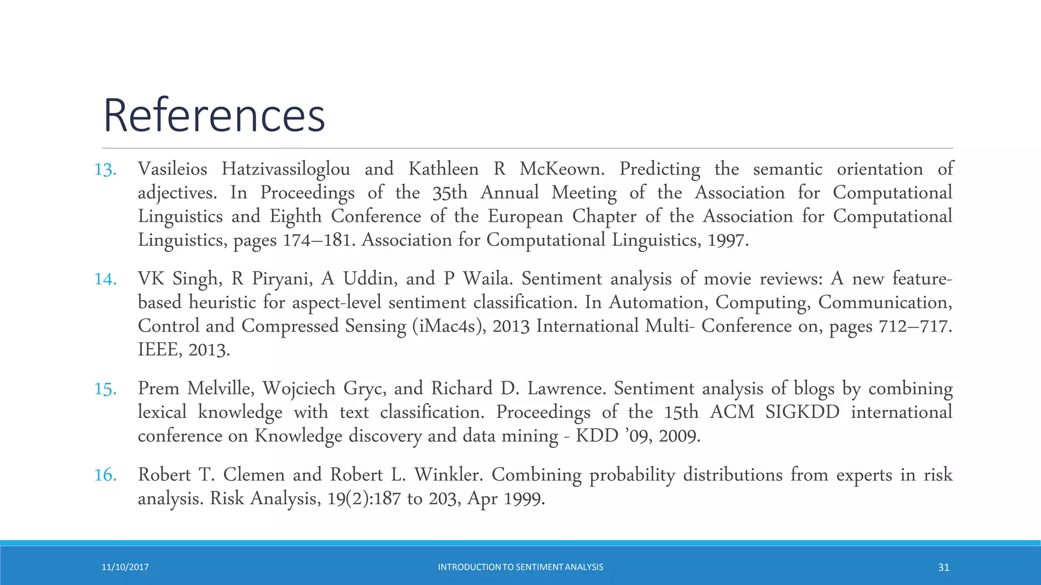 References
13. Vasileios Hatzivassiloglou and Kathleen R McKeown. Predicting the semantic orientation of
adjectives. In Proceedings of the 35th Annual Meeting of the Association for Computational
Linguistics and Eighth Conference of the European Chapter of the Association for Computational
Linguistics, pages 174–181. Association for Computational Linguistics, 1997.
14. VK Singh, R Piryani, A Uddin, and P Waila. Sentiment analysis of movie reviews: A new feature-
based heuristic for aspect-level sentiment classification. In Automation, Computing, Communication,
Control and Compressed Sensing (iMac4s), 2013 International Multi- Conference on, pages 712–717.
IEEE, 2013.
15. Prem Melville, Wojciech Gryc, and Richard D. Lawrence. Sentiment analysis of blogs by combining
lexical knowledge with text classification. Proceedings of the 15th ACM SIGKDD international
conference on Knowledge discovery and data mining - KDD ’09, 2009.
16. Robert T. Clemen and Robert L. Winkler. Combining probability distributions from experts in risk
analysis. Risk Analysis, 19(2):187 to 203, Apr 1999.
11/10/2017 INTRODUCTIONTO SENTIMENTANALYSIS 31
 