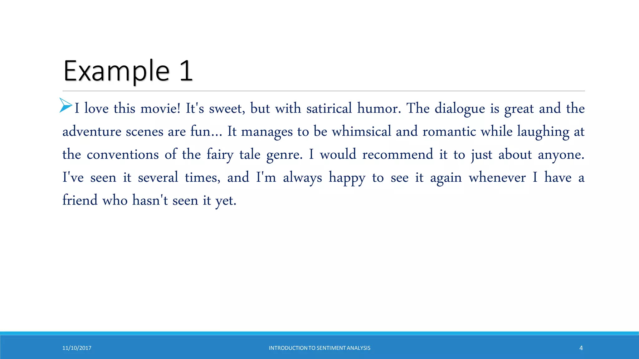 Example 1
I love this movie! It's sweet, but with satirical humor. The dialogue is great and the
adventure scenes are fun… It manages to be whimsical and romantic while laughing at
the conventions of the fairy tale genre. I would recommend it to just about anyone.
I've seen it several times, and I'm always happy to see it again whenever I have a
friend who hasn't seen it yet.
11/10/2017 INTRODUCTIONTO SENTIMENTANALYSIS 4
 
