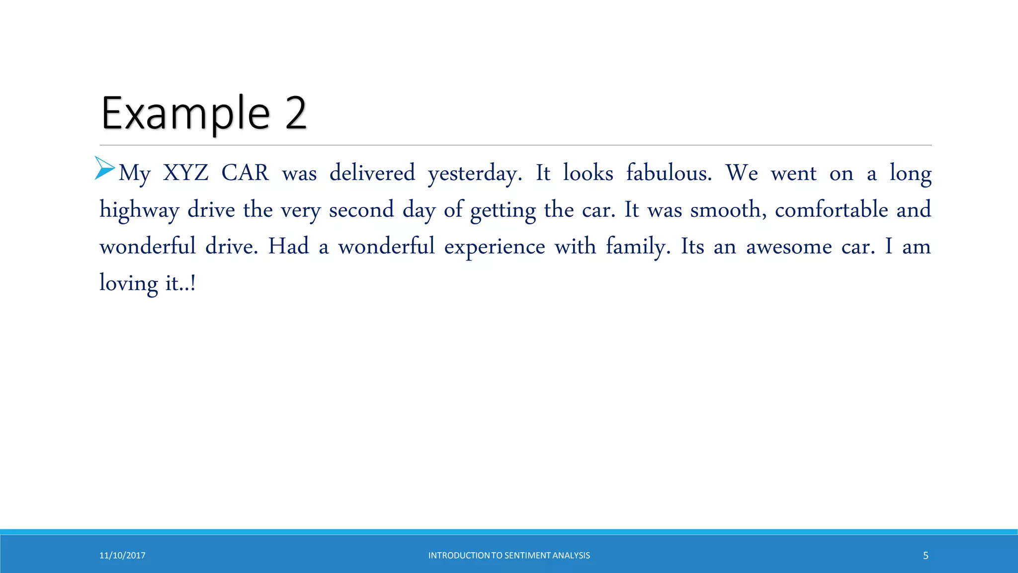 Example 2
My XYZ CAR was delivered yesterday. It looks fabulous. We went on a long
highway drive the very second day of getting the car. It was smooth, comfortable and
wonderful drive. Had a wonderful experience with family. Its an awesome car. I am
loving it..!
11/10/2017 INTRODUCTIONTO SENTIMENTANALYSIS 5
 