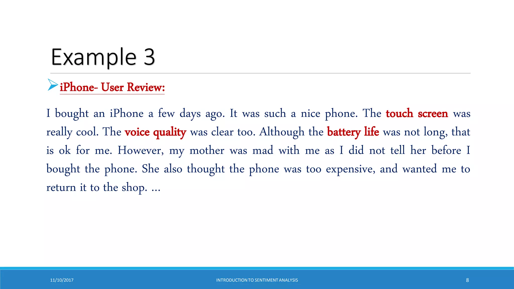 Example 3
iPhone- User Review:
I bought an iPhone a few days ago. It was such a nice phone. The touch screen was
really cool. The voice quality was clear too. Although the battery life was not long, that
is ok for me. However, my mother was mad with me as I did not tell her before I
bought the phone. She also thought the phone was too expensive, and wanted me to
return it to the shop. …
11/10/2017 INTRODUCTIONTO SENTIMENTANALYSIS 8
 