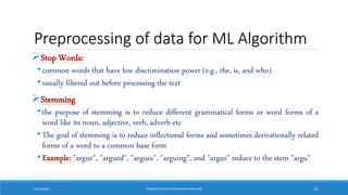 Preprocessing of data for ML Algorithm
Stop Words:
•common words that have low discrimination power (e.g., the, is, and who)
•usually filtered out before processing the text
Stemming
•the purpose of stemming is to reduce different grammatical forms or word forms of a
word like its noun, adjective, verb, adverb etc
•The goal of stemming is to reduce inflectional forms and sometimes derivationally related
forms of a word to a common base form
•Example: "argue", "argued", "argues", "arguing", and "argus" reduce to the stem "argu"
11/10/2017 INTRODUCTIONTO SENTIMENTANALYSIS 13
 