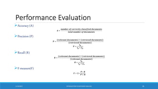 Performance Evaluation
Accuracy (A)
𝑨 =
𝒏𝒖𝒎𝒃𝒆𝒓 𝒐𝒇 𝒄𝒐𝒓𝒓𝒆𝒄𝒕𝒍𝒚 𝒄𝒍𝒂𝒔𝒔𝒊𝒇𝒊𝒆𝒅 𝒅𝒐𝒄𝒖𝒎𝒆𝒏𝒕𝒔
𝒕𝒐𝒕𝒂𝒍 𝒏𝒖𝒎𝒃𝒆𝒓 𝒐𝒇 𝒅𝒐𝒄𝒖𝒎𝒆𝒏𝒕𝒔
Precision (P)
𝑷 =
| 𝒓𝒆𝒍𝒆𝒗𝒂𝒏𝒕 𝒅𝒐𝒄𝒖𝒎𝒆𝒏𝒕𝒔 ∩ 𝒓𝒆𝒕𝒓𝒊𝒆𝒗𝒆𝒅 𝒅𝒐𝒄𝒖𝒎𝒆𝒏𝒕𝒔 |
| 𝒓𝒆𝒕𝒓𝒊𝒆𝒗𝒆𝒅 𝒅𝒐𝒄𝒖𝒎𝒆𝒏𝒕𝒔 |
𝑷 =
𝒕𝒑
𝒕𝒑 + 𝒇𝒑
Recall (R)
𝑹 =
| 𝒓𝒆𝒍𝒆𝒗𝒂𝒏𝒕 𝒅𝒐𝒄𝒖𝒎𝒆𝒏𝒕𝒔 ∩ 𝒓𝒆𝒕𝒓𝒊𝒆𝒗𝒆𝒅 𝒅𝒐𝒄𝒖𝒎𝒆𝒏𝒕𝒔 |
| 𝒓𝒆𝒍𝒆𝒗𝒂𝒏𝒕 𝒅𝒐𝒄𝒖𝒎𝒆𝒏𝒕𝒔 |
𝑹 =
𝒕𝒑
𝒕𝒑 + 𝒇𝒏
F-measure(F)
𝑭 = 𝟐 ∗
𝑷 ∗ 𝑹
𝑷 + 𝑹
11/10/2017 INTRODUCTIONTO SENTIMENTANALYSIS 26
 