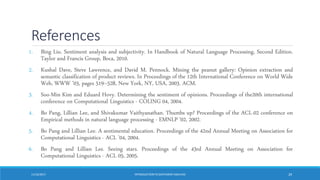 References
1. Bing Liu. Sentiment analysis and subjectivity. In Handbook of Natural Language Processing, Second Edition.
Taylor and Francis Group, Boca, 2010.
2. Kushal Dave, Steve Lawrence, and David M. Pennock. Mining the peanut gallery: Opinion extraction and
semantic classification of product reviews. In Proceedings of the 12th International Conference on World Wide
Web, WWW ’03, pages 519–528, New York, NY, USA, 2003. ACM.
3. Soo-Min Kim and Eduard Hovy. Determining the sentiment of opinions. Proceedings of the20th international
conference on Computational Linguistics - COLING 04, 2004.
4. Bo Pang, Lillian Lee, and Shivakumar Vaithyanathan. Thumbs up? Proceedings of the ACL-02 conference on
Empirical methods in natural language processing - EMNLP ’02, 2002.
5. Bo Pang and Lillian Lee. A sentimental education. Proceedings of the 42nd Annual Meeting on Association for
Computational Linguistics - ACL ’04, 2004.
6. Bo Pang and Lillian Lee. Seeing stars. Proceedings of the 43rd Annual Meeting on Association for
Computational Linguistics - ACL 05, 2005.
11/10/2017 INTRODUCTIONTO SENTIMENTANALYSIS 29
 