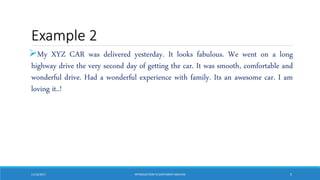 Example 2
My XYZ CAR was delivered yesterday. It looks fabulous. We went on a long
highway drive the very second day of getting the car. It was smooth, comfortable and
wonderful drive. Had a wonderful experience with family. Its an awesome car. I am
loving it..!
11/10/2017 INTRODUCTIONTO SENTIMENTANALYSIS 5
 