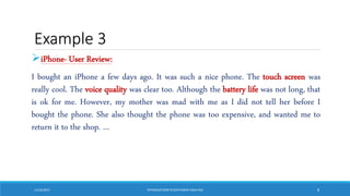 Example 3
iPhone- User Review:
I bought an iPhone a few days ago. It was such a nice phone. The touch screen was
really cool. The voice quality was clear too. Although the battery life was not long, that
is ok for me. However, my mother was mad with me as I did not tell her before I
bought the phone. She also thought the phone was too expensive, and wanted me to
return it to the shop. …
11/10/2017 INTRODUCTIONTO SENTIMENTANALYSIS 8
 