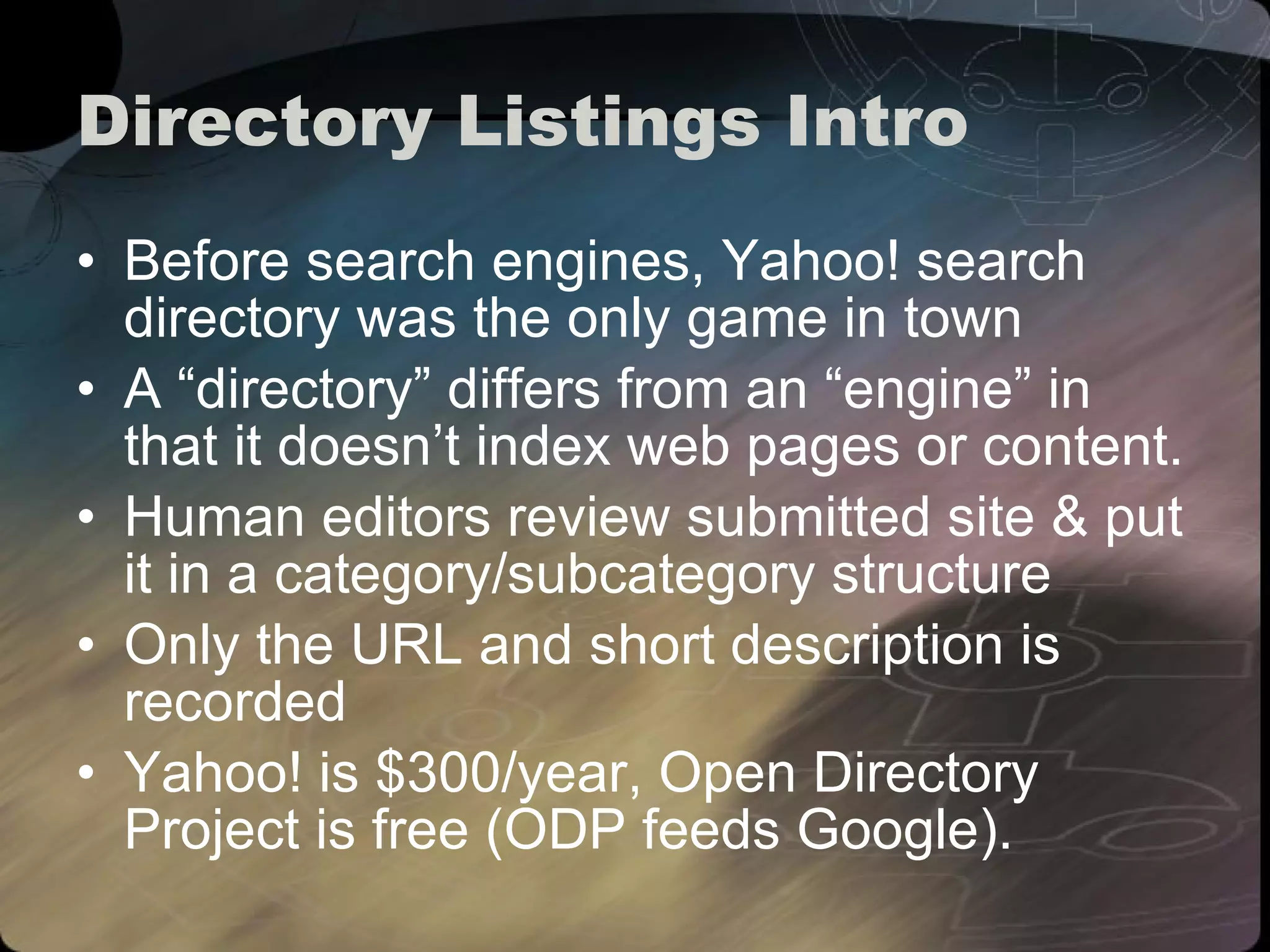 Directory Listings Intro Before search engines, Yahoo! search directory was the only game in town A “directory” differs from an “engine” in that it doesn’t index web pages or content. Human editors review submitted site & put it in a category/subcategory structure Only the URL and short description is recorded Yahoo! is $300/year, Open Directory Project is free (ODP feeds Google). 