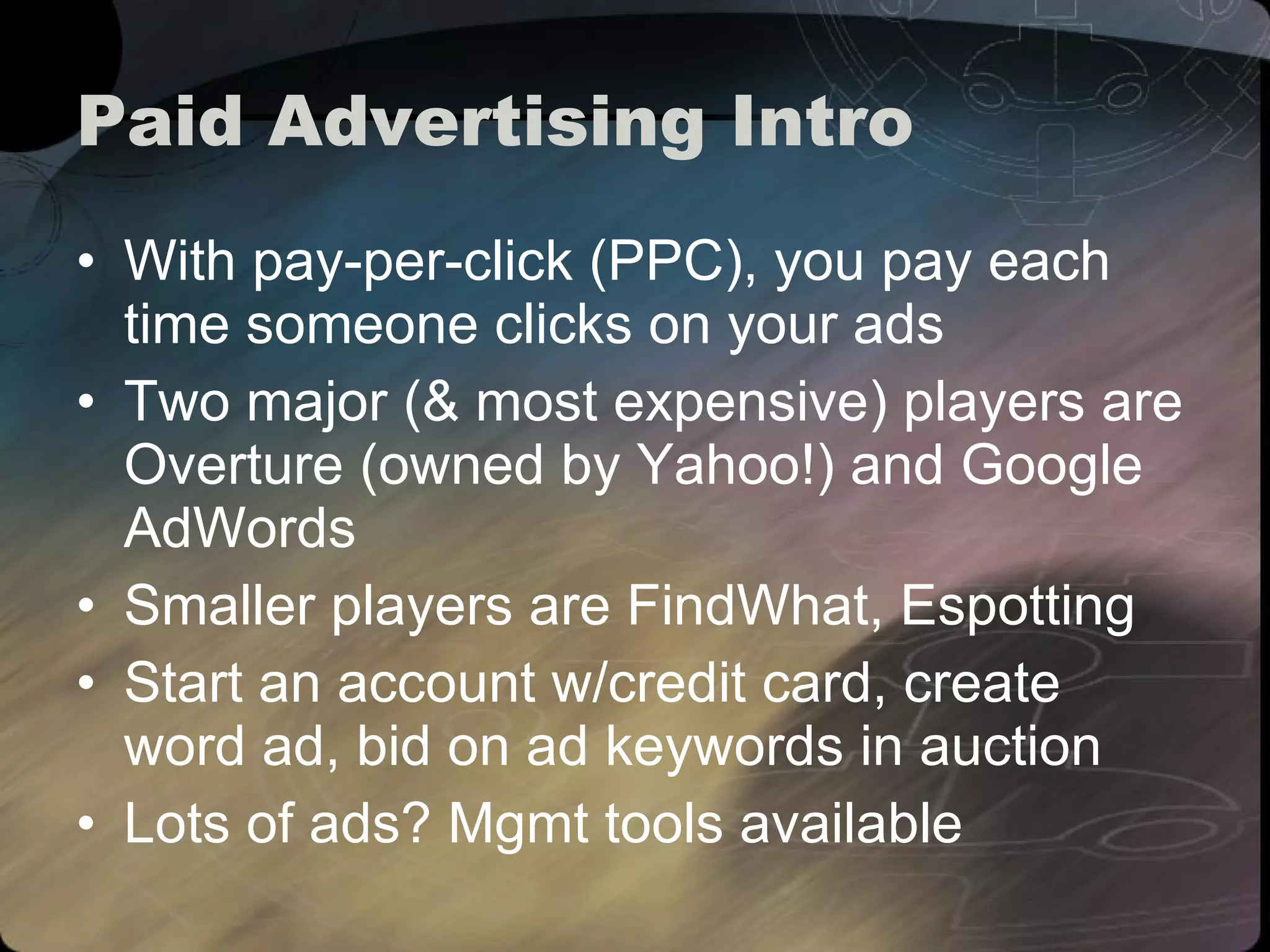 Paid Advertising Intro With  pay-per-click (PPC), you pay each time someone clicks on your ads Two major (& most expensive) players are Overture (owned by Yahoo!) and Google AdWords Smaller players are FindWhat, Espotting Start an account w/credit card, create word ad, bid on ad keywords in auction  Lots of ads? Mgmt tools available 