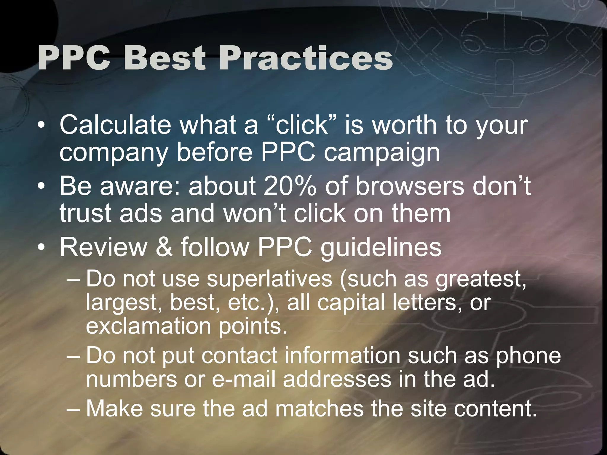 PPC Best Practices Calculate what a “click” is worth to your company before PPC campaign Be aware: about 20% of browsers don’t trust ads and won’t click on them Review & follow PPC guidelines Do not use superlatives (such as greatest, largest, best, etc.), all capital letters, or exclamation points. Do not put contact information such as phone numbers or e-mail addresses in the ad. Make sure the ad matches the site content. 