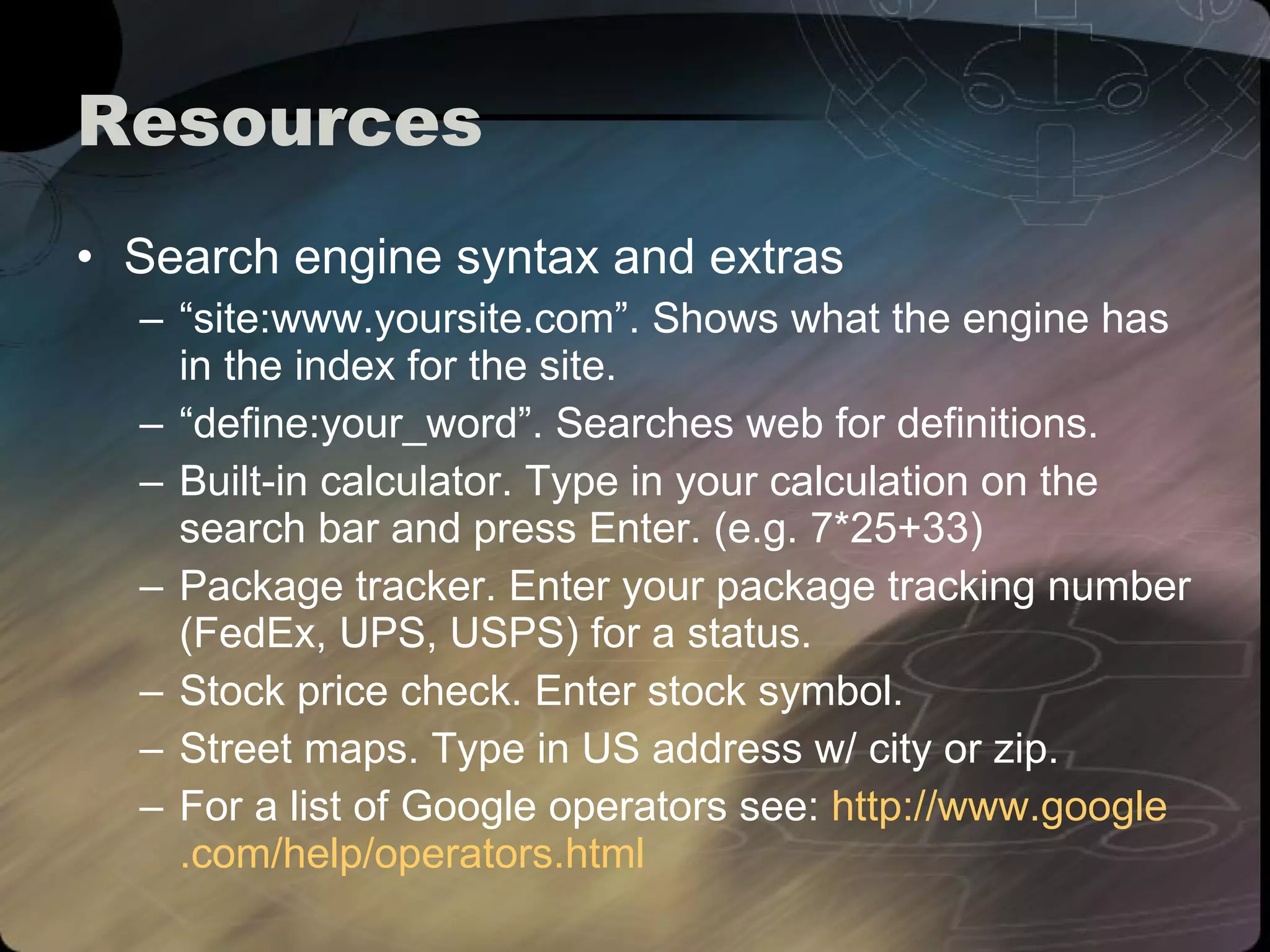 Resources Search engine syntax and extras “ site:www.yoursite.com”. Shows what the engine has in the index for the site. “ define:your_word”. Searches web for definitions. Built-in calculator. Type in your calculation on the search bar and press Enter. (e.g. 7*25+33) Package tracker. Enter your package tracking number (FedEx, UPS, USPS) for a status. Stock price check. Enter stock symbol. Street maps. Type in US address w/ city or zip. For a list of Google operators see:  http://www. google .com/help/operators.html 