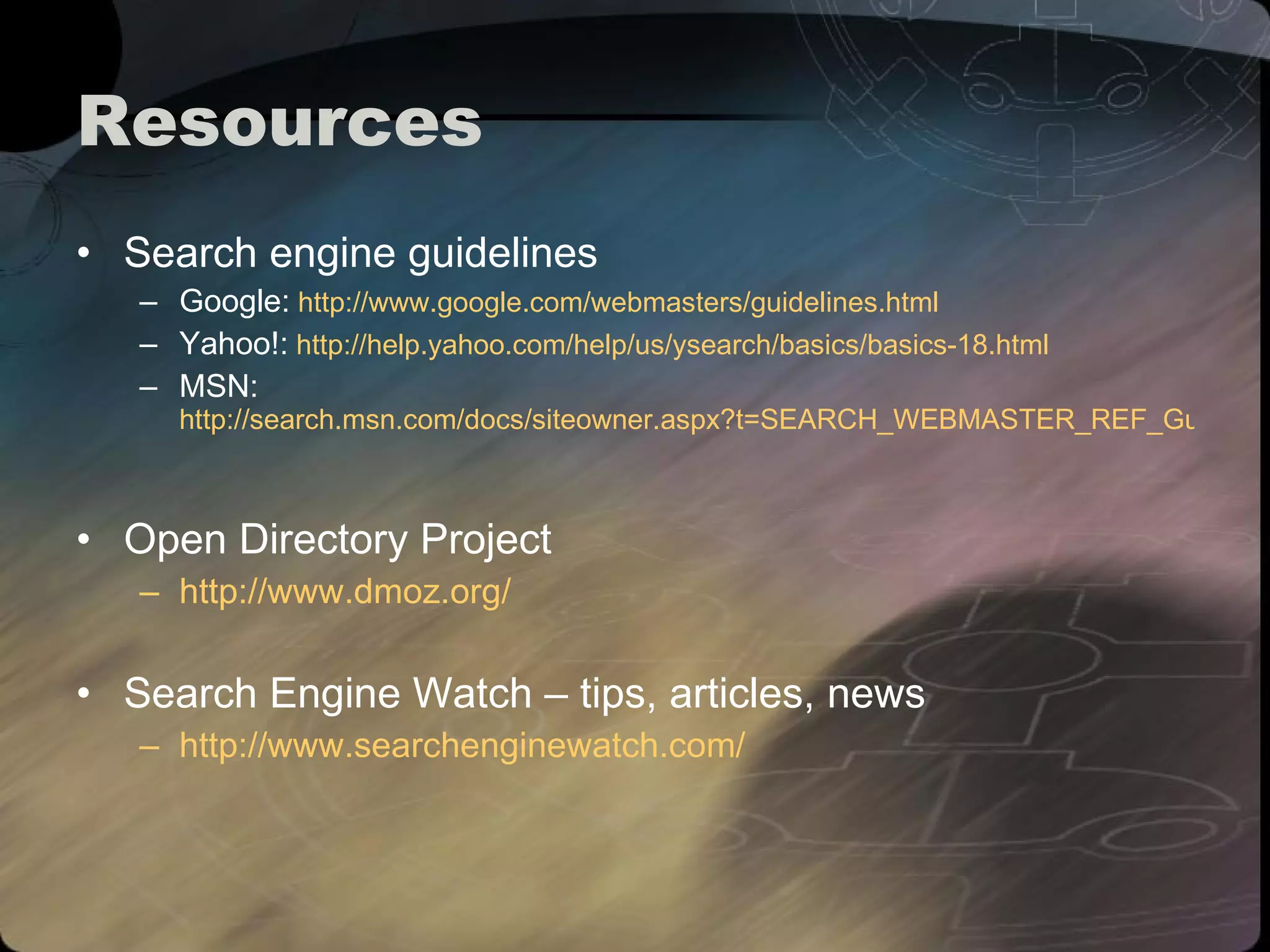 Resources Search engine guidelines Google:   http://www.google.com/webmasters/guidelines.html Yahoo!:   http://help.yahoo.com/help/us/ysearch/basics/basics-18.html MSN:   http://search.msn.com/docs/siteowner.aspx?t=SEARCH_WEBMASTER_REF_GuidelinesforOptimizingSite.htm   Open Directory Project http://www.dmoz.org/   Search Engine Watch – tips, articles, news http://www.searchenginewatch.com/   
