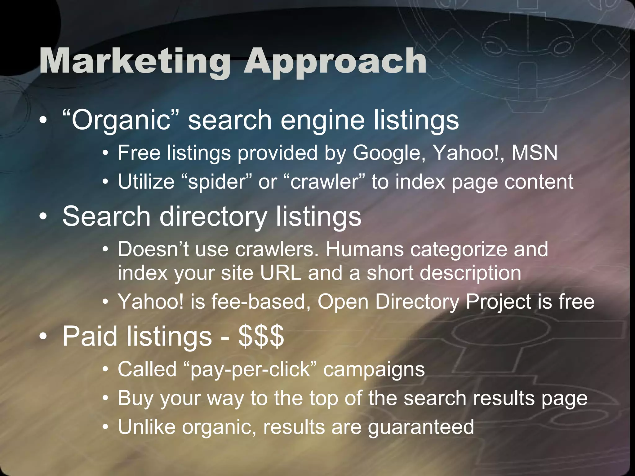 Marketing Approach “Organic” search engine listings Free listings provided by Google, Yahoo!, MSN Utilize “spider” or “crawler” to index page content Search directory listings Doesn’t use crawlers. Humans categorize and index your site URL and a short description Yahoo! is fee-based, Open Directory Project is free Paid listings - $$$ Called “pay-per-click” campaigns Buy your way to the top of the search results page Unlike organic, results are guaranteed 