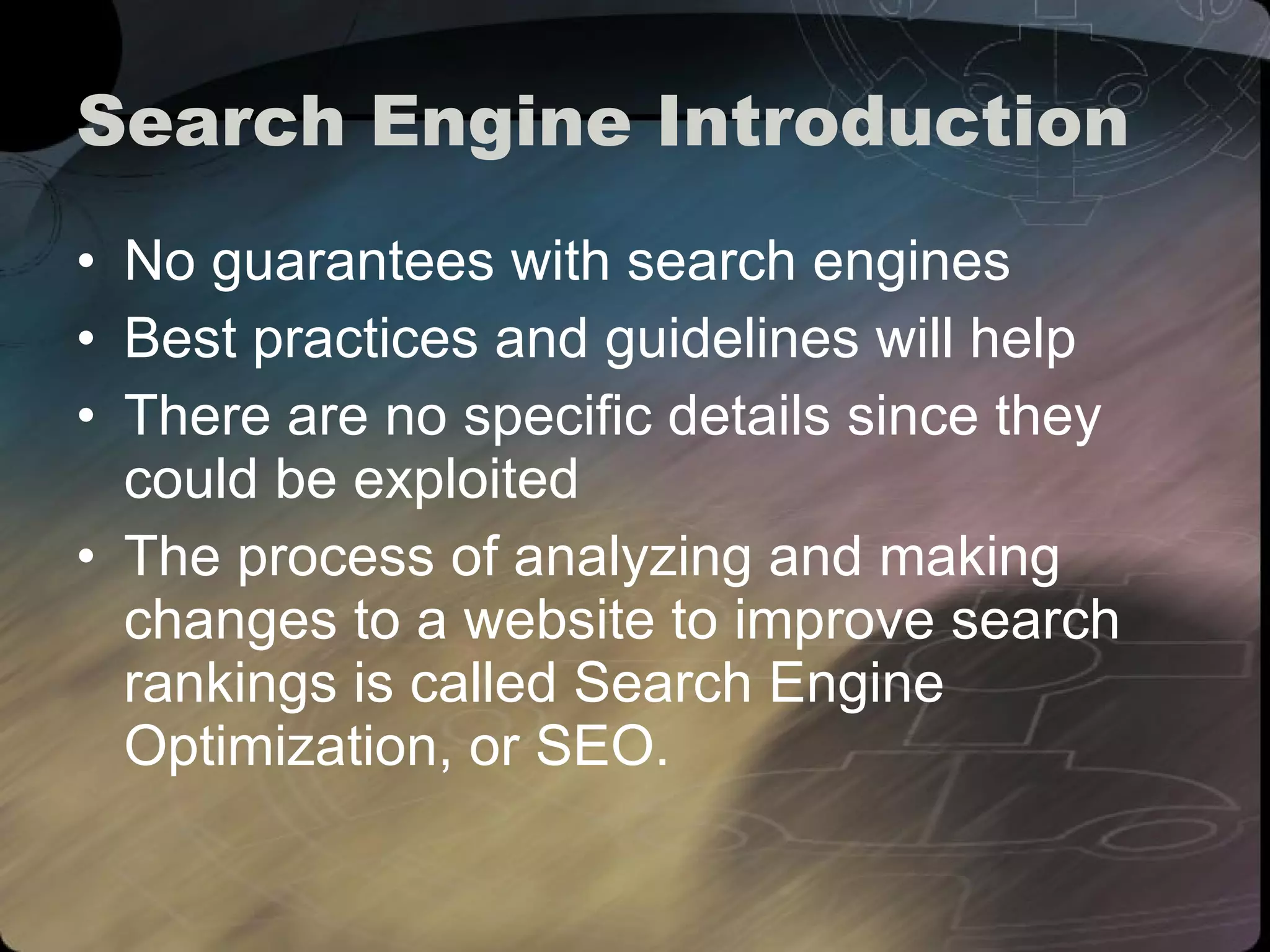 Search Engine Introduction No guarantees with search engines Best practices and guidelines will help There are no specific details since they could be exploited The process of analyzing and making changes to a website to improve search rankings is called Search Engine Optimization, or SEO. 
