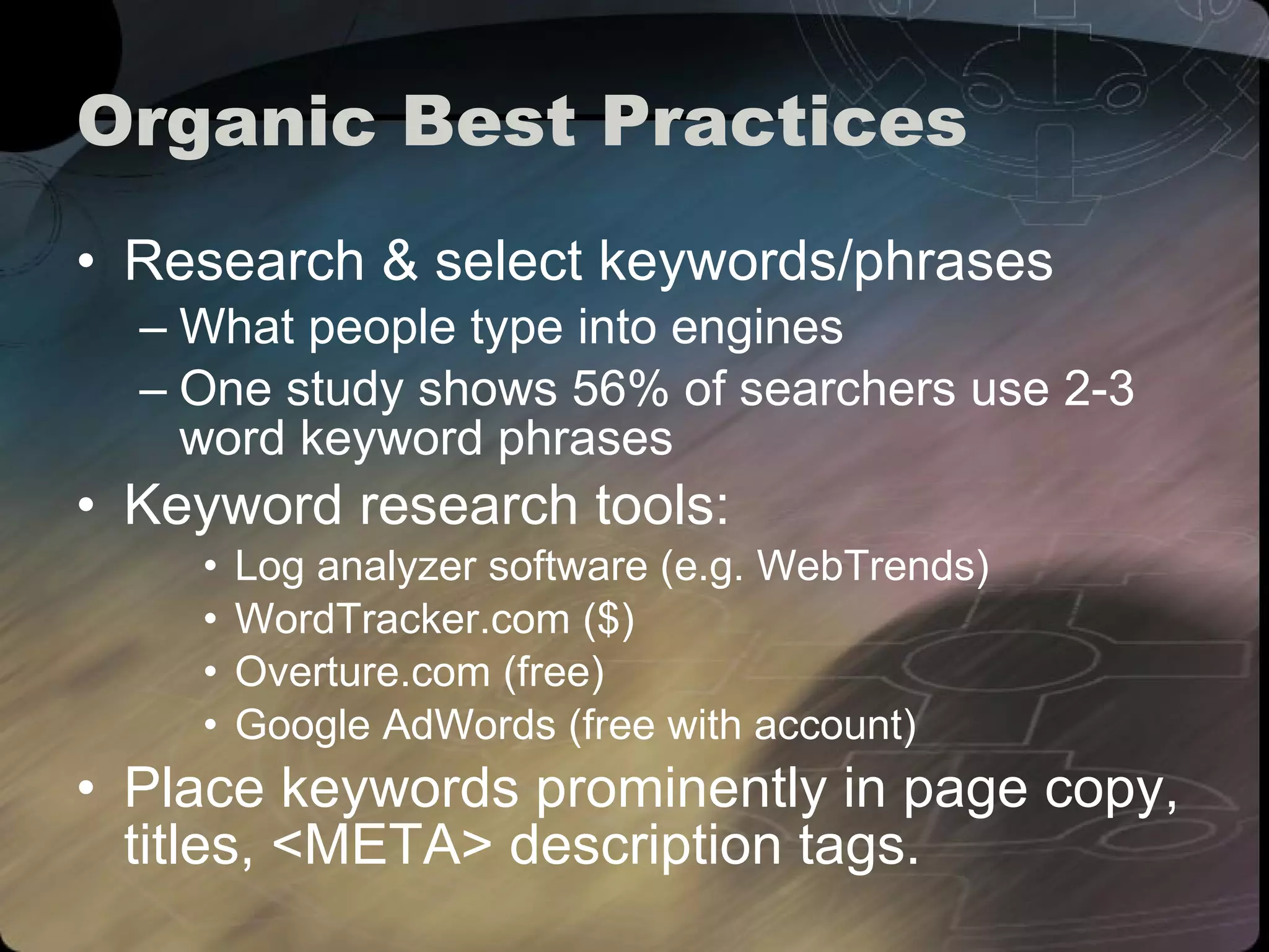 Organic Best Practices Research & select keywords/phrases What people type into engines One study shows 56% of searchers use 2-3 word keyword phrases Keyword research tools: Log analyzer software (e.g. WebTrends) WordTracker.com ($) Overture.com (free) Google AdWords (free with account) Place keywords prominently in page copy, titles, <META> description tags. 