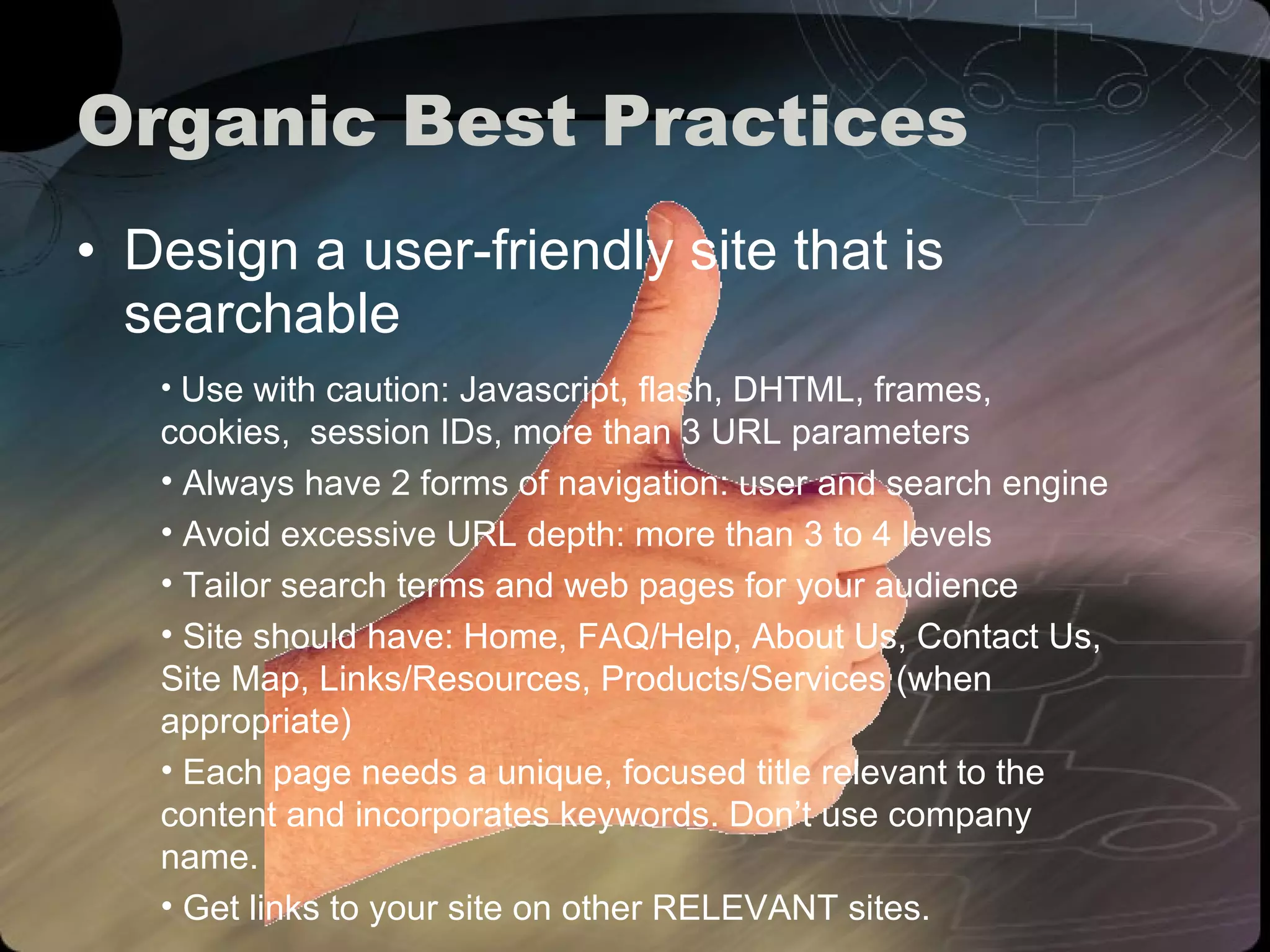 Organic Best Practices Design a user-friendly site that is searchable Use with caution: Javascript, flash, DHTML, frames, cookies,  session IDs, more than 3 URL parameters Always have 2 forms of navigation: user and search engine Avoid excessive URL depth: more than 3 to 4 levels Tailor search terms and web pages for your audience Site should have: Home, FAQ/Help, About Us, Contact Us, Site Map, Links/Resources, Products/Services (when appropriate) Each page needs a unique, focused title relevant to the content and incorporates keywords. Don’t use company name. Get links to your site on other RELEVANT sites. 