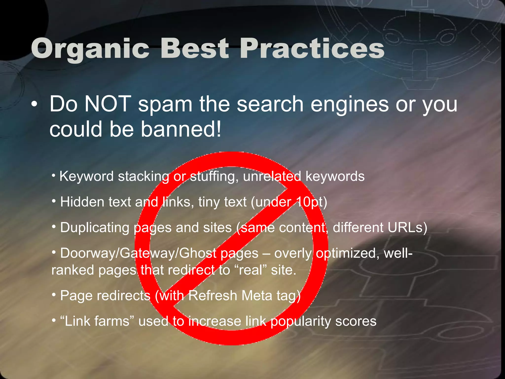Organic Best Practices Do NOT spam the search engines or you could be banned! Keyword stacking or stuffing, unrelated keywords Hidden text and links, tiny text (under 10pt) Duplicating pages and sites (same content, different URLs) Doorway/Gateway/Ghost pages – overly optimized, well-ranked pages that redirect to “real” site. Page redirects (with Refresh Meta tag) “ Link farms” used to increase link popularity scores 