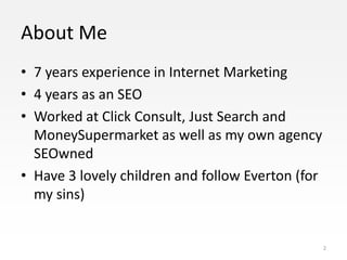 About Me
• 7 years experience in Internet Marketing
• 4 years as an SEO
• Worked at Click Consult, Just Search and
  MoneySupermarket as well as my own agency
  SEOwned
• Have 3 lovely children and follow Everton (for
  my sins)


                                                   2
 