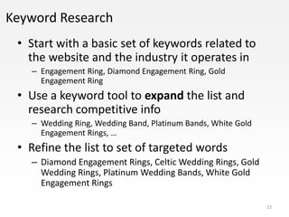 Keyword Research
 • Start with a basic set of keywords related to
   the website and the industry it operates in
   – Engagement Ring, Diamond Engagement Ring, Gold
     Engagement Ring
 • Use a keyword tool to expand the list and
   research competitive info
   – Wedding Ring, Wedding Band, Platinum Bands, White Gold
     Engagement Rings, …
 • Refine the list to set of targeted words
   – Diamond Engagement Rings, Celtic Wedding Rings, Gold
     Wedding Rings, Platinum Wedding Bands, White Gold
     Engagement Rings

                                                              23
 