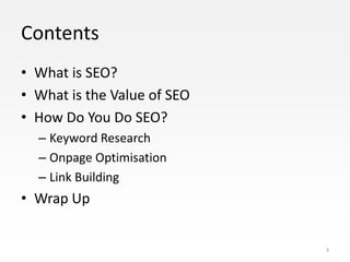 Contents
• What is SEO?
• What is the Value of SEO
• How Do You Do SEO?
  – Keyword Research
  – Onpage Optimisation
  – Link Building
• Wrap Up


                             3
 