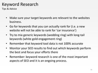 Keyword Research
Tips & Advice


   • Make sure your target keywords are relevant to the websites
     business.
   • Go for keywords that you can actually rank for (i.e. a new
     website will not be able to rank for ‘car insurance’)
   • Try to mix generic keywords (wedding ring) with long-tail
     keywords (white gold engagement ring)
   • Remember that keyword tool data is not 100% accurate
   • Monitor your SEO results to find out which keywords perform
     the best and focus your efforts there
   • Remember: keyword research is one of the most important
     aspects of SEO and it is an ongoing process.

                                                               30
 