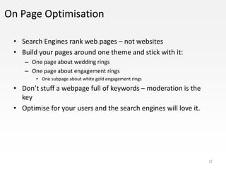 On Page Optimisation

 • Search Engines rank web pages – not websites
 • Build your pages around one theme and stick with it:
    – One page about wedding rings
    – One page about engagement rings
        • One subpage about white gold engagement rings

 • Don’t stuff a webpage full of keywords – moderation is the
   key
 • Optimise for your users and the search engines will love it.




                                                                  32
 