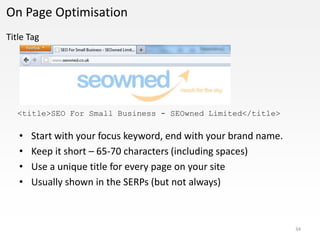 On Page Optimisation
Title Tag




   <title>SEO For Small Business - SEOwned Limited</title>

   •   Start with your focus keyword, end with your brand name.
   •   Keep it short – 65-70 characters (including spaces)
   •   Use a unique title for every page on your site
   •   Usually shown in the SERPs (but not always)



                                                                  34
 