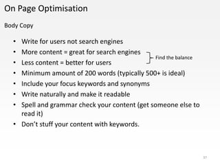 On Page Optimisation
Body Copy

  • Write for users not search engines
  • More content = great for search engines
                                                Find the balance
  • Less content = better for users
  • Minimum amount of 200 words (typically 500+ is ideal)
  • Include your focus keywords and synonyms
  • Write naturally and make it readable
  • Spell and grammar check your content (get someone else to
    read it)
  • Don’t stuff your content with keywords.



                                                                   37
 