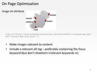On Page Optimisation
Image alt attribute




  <img src=“http://digitalmarketinginstitute.ie/files/2008/11/ireland-map.jpg”
  alt=“Ireland Map with pins” />



   • Make images relevant to content
   • Include a relevant alt tag – preferably containing the focus
     keyword (but don’t shoehorn irrelevant keywords in)



                                                                            38
 