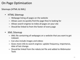 On Page Optimisation
Sitemaps (HTML & XML)

  • HTML Sitemap
      –   Webpage listing all pages on the website
      –   Allows users to quickly find the page they’re looking for
      –   Allows search engines to index all pages on your site
      –   Should be linked to from the footer of every page

  • XML Sitemap
      – XML file containing all webpages on a website that you want to get
        indexed.
      – Can also include images and videos
      – Gives more info to search engines: update frequency, importance,
        date of last change.
      – Should be linked from the robots.txt file and added to Webmaster
        Tools

                                                                             41
 