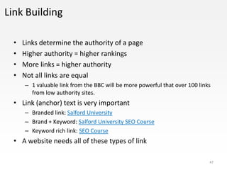Link Building

  •   Links determine the authority of a page
  •   Higher authority = higher rankings
  •   More links = higher authority
  •   Not all links are equal
      – 1 valuable link from the BBC will be more powerful that over 100 links
        from low authority sites.
  • Link (anchor) text is very important
      – Branded link: Salford University
      – Brand + Keyword: Salford University SEO Course
      – Keyword rich link: SEO Course
  • A website needs all of these types of link

                                                                             47
 