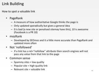 Link Building
How to spot a valuable link

   • PageRank
       – A measure of how authoritative Google thinks the page is
       – Only updated sporadically but gives a general idea
       – 0 is bad (a new site or penalised sitemay have this), 10 is awesome
         (Facebook is a PR 10)
   • mozRank
       – Developed by SEOmoz and it a little more accurate than PageRank and
         updated more often
   • Not ‘nofollowed’
       – If a link has a rel=“nofollow” attribute then search engines will not
         pass any value from that link to the page
   • Common sense
       – Spammy sites = low quality
       – Popular site = high quality link
       – Relevant site = valuable link                                           48
 